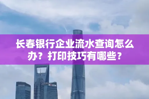 长春银行企业流水查询怎么办?打印技巧有哪些?