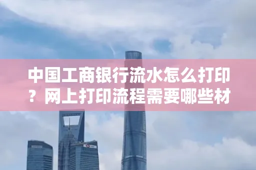 中国工商银行流水怎么打印?网上打印流程需要哪些材料?