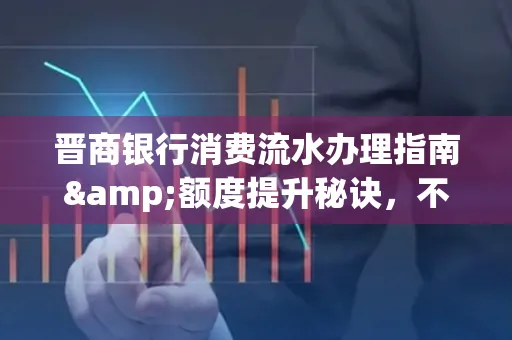 晋商银行消费流水办理指南&额度提升秘诀,不懂这些你可能吃大亏!