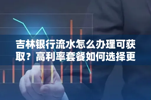 吉林银行流水怎么办理可获取?高利率套餐如何选择更划算?