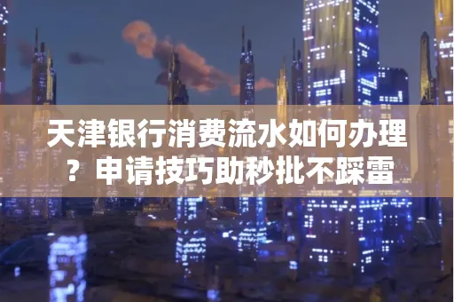 天津银行消费流水如何办理?申请技巧助秒批不踩雷
