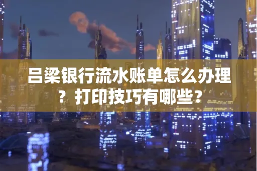 吕梁银行流水账单怎么办理？打印技巧有哪些？